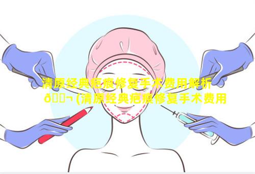 清原经典疤痕修复手术费用解析 🐬 (清原经典疤痕修复手术费用解析多少)